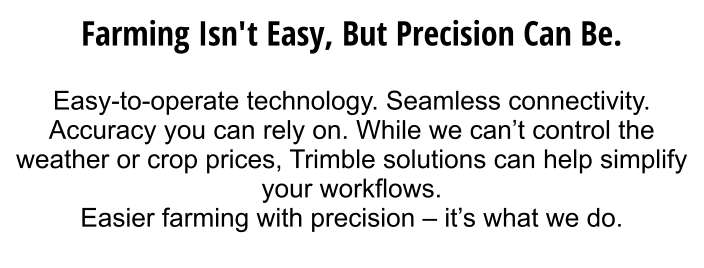 Farming isn't easy, but precision can be.  Easy-to-operate technology. Seamless connectivity. Accuracy you can rely on. While we can’t control the weather or crop prices, Trimble solutions can help simplify your workflows.  Easier farming with precision – it’s what we do.