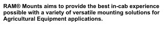 RAM® Mounts aims to provide the best in-cab experience possible with a variety of versatile mounting solutions for Agricultural Equipment applications.