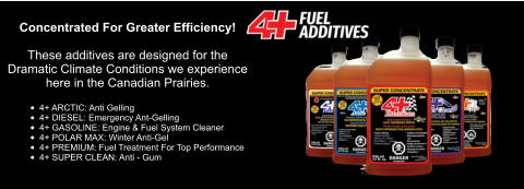 Concentrated For Greater Efficiency!  These additives are designed for the Dramatic Climate Conditions we experience  here in the Canadian Prairies.  •	4+ ARCTIC: Anti Gelling •	4+ DIESEL: Emergency Ant-Gelling •	4+ GASOLINE: Engine & Fuel System Cleaner •	4+ POLAR MAX: Winter Anti-Gel •	4+ PREMIUM: Fuel Treatment For Top Performance •	4+ SUPER CLEAN: Anti - Gum